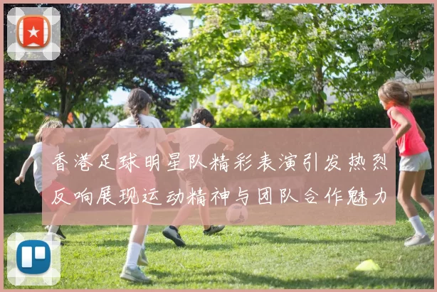 香港足球明星队精彩表演引发热烈反响展现运动精神与团队合作魅力