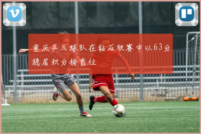 重庆乒乓球队在钻石联赛中以63分稳居积分榜首位
