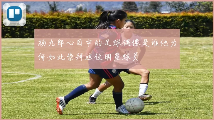 杨九郎心目中的足球偶像是谁他为何如此崇拜这位明星球员