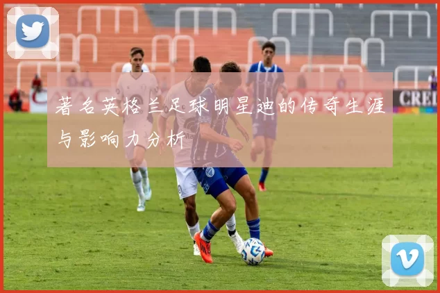 著名英格兰足球明星迪的传奇生涯与影响力分析