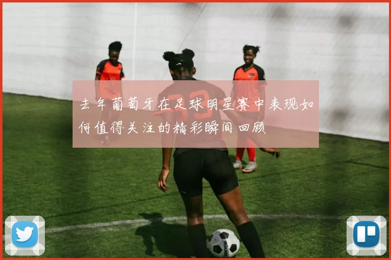 去年葡萄牙在足球明星赛中表现如何值得关注的精彩瞬间回顾