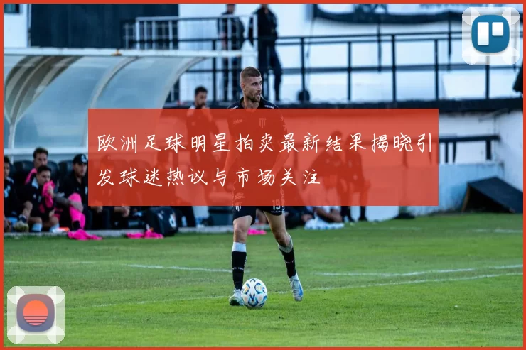 欧洲足球明星拍卖最新结果揭晓引发球迷热议与市场关注
