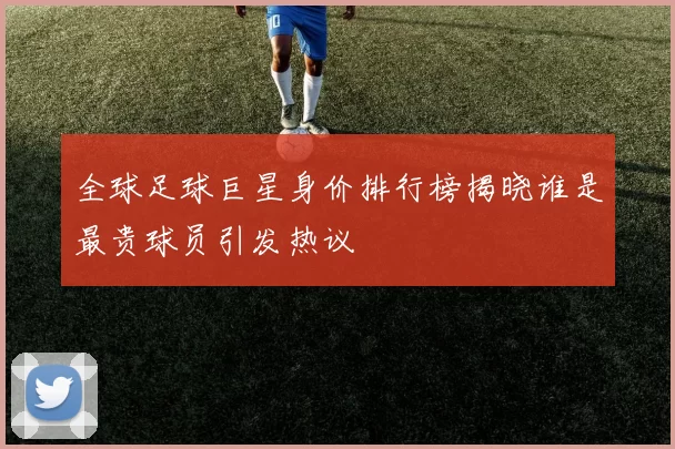 全球足球巨星身价排行榜揭晓谁是最贵球员引发热议