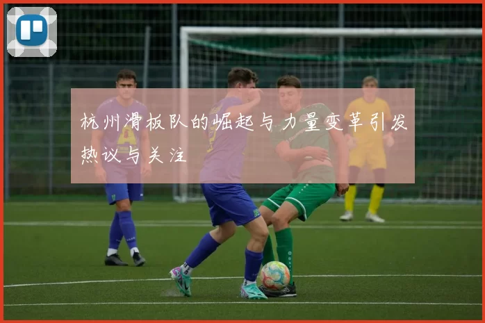 杭州滑板队的崛起与力量变革引发热议与关注
