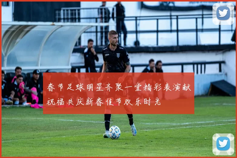 春节足球明星齐聚一堂精彩表演献祝福共庆新春佳节欢乐时光