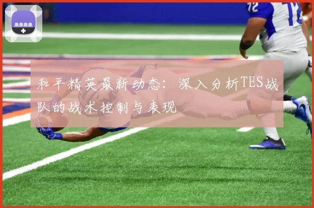 和平精英最新动态：深入分析TES战队的战术控制与表现