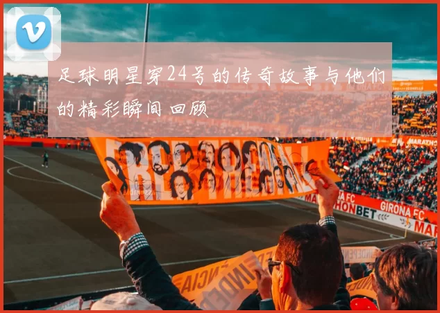 足球明星穿24号的传奇故事与他们的精彩瞬间回顾