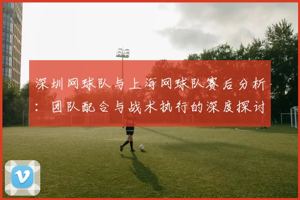 深圳网球队与上海网球队赛后分析：团队配合与战术执行的深度探讨