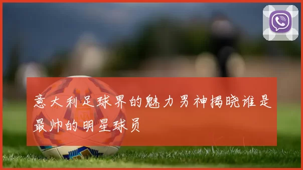 意大利足球界的魅力男神揭晓谁是最帅的明星球员