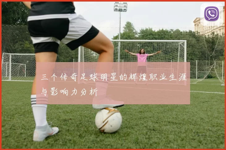 三个传奇足球明星的辉煌职业生涯与影响力分析