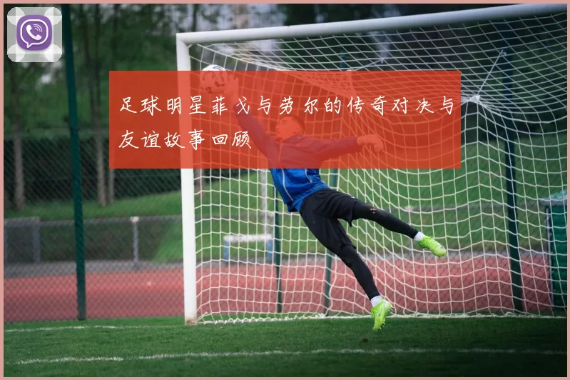 足球明星菲戈与劳尔的传奇对决与友谊故事回顾