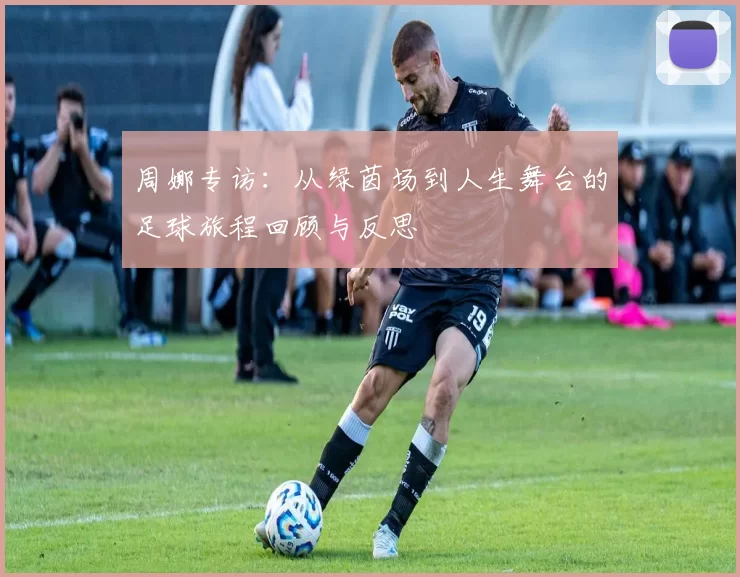 周娜专访：从绿茵场到人生舞台的足球旅程回顾与反思