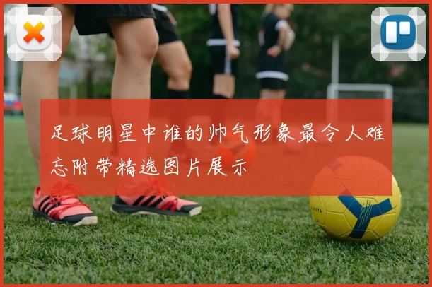 足球明星中谁的帅气形象最令人难忘附带精选图片展示
