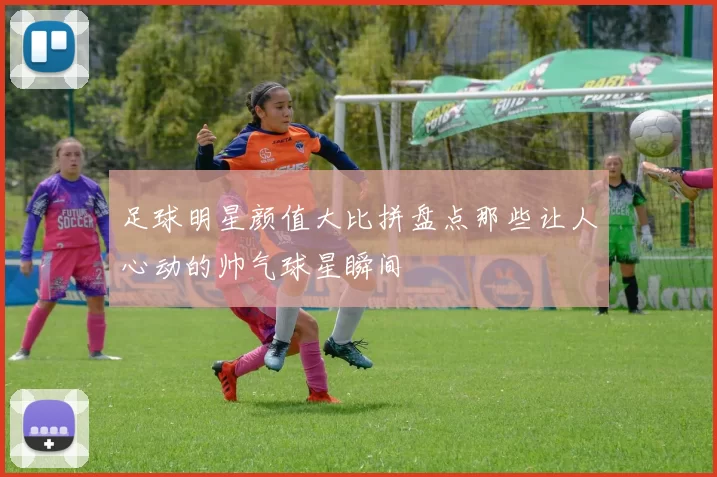 足球明星颜值大比拼盘点那些让人心动的帅气球星瞬间