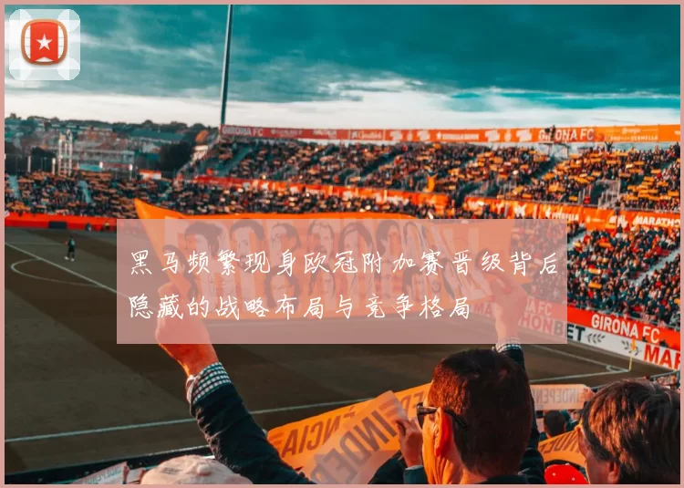 黑马频繁现身欧冠附加赛晋级背后隐藏的战略布局与竞争格局