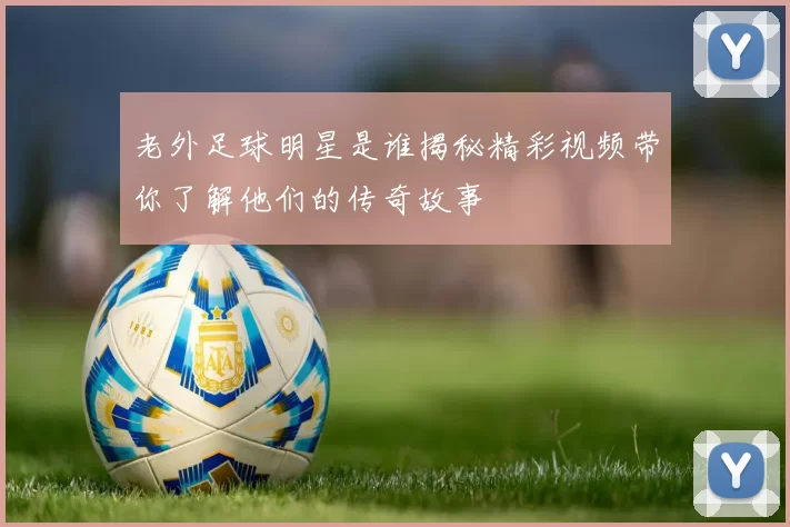 老外足球明星是谁揭秘精彩视频带你了解他们的传奇故事
