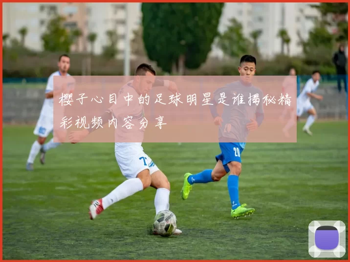 樱子心目中的足球明星是谁揭秘精彩视频内容分享
