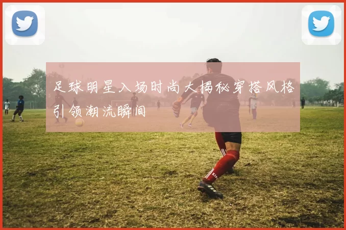 足球明星入场时尚大揭秘穿搭风格引领潮流瞬间