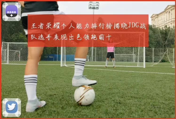 王者荣耀个人能力排行榜揭晓JDG战队选手表现出色领跑前十