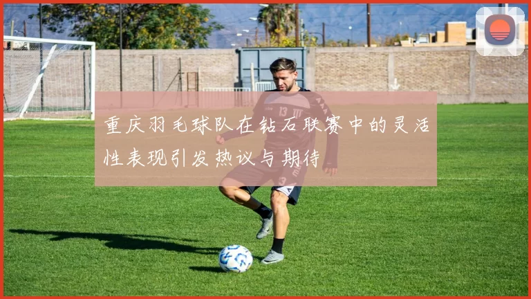 重庆羽毛球队在钻石联赛中的灵活性表现引发热议与期待