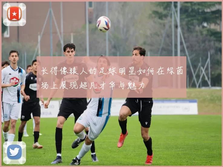 长得像猿人的足球明星如何在绿茵场上展现超凡才华与魅力