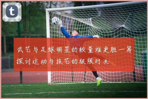 武艺与足球明星的较量谁更胜一筹探讨运动与技艺的极限对决