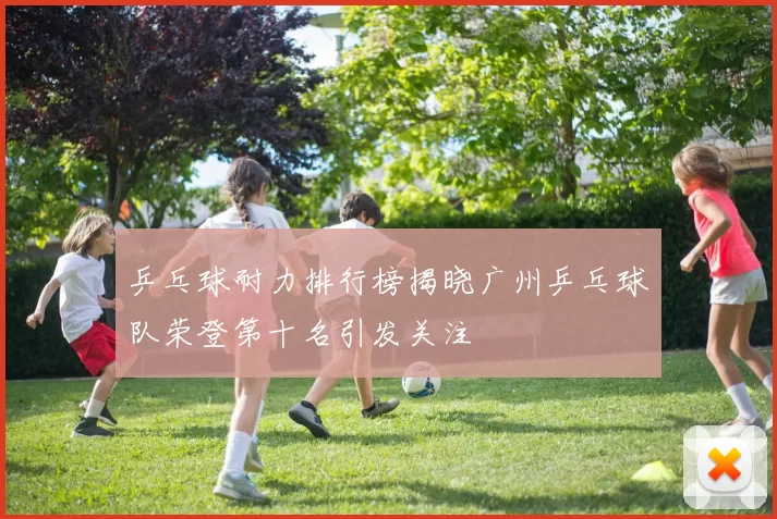 乒乓球耐力排行榜揭晓广州乒乓球队荣登第十名引发关注