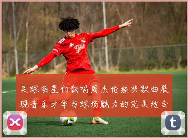 足球明星们翻唱周杰伦经典歌曲展现音乐才华与球场魅力的完美结合