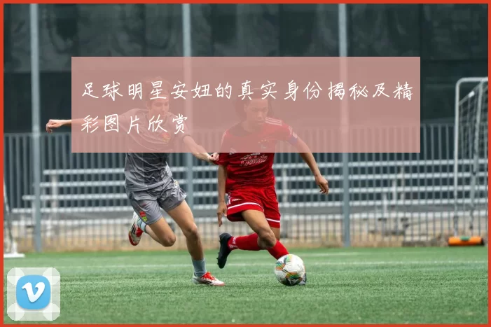 足球明星安妞的真实身份揭秘及精彩图片欣赏