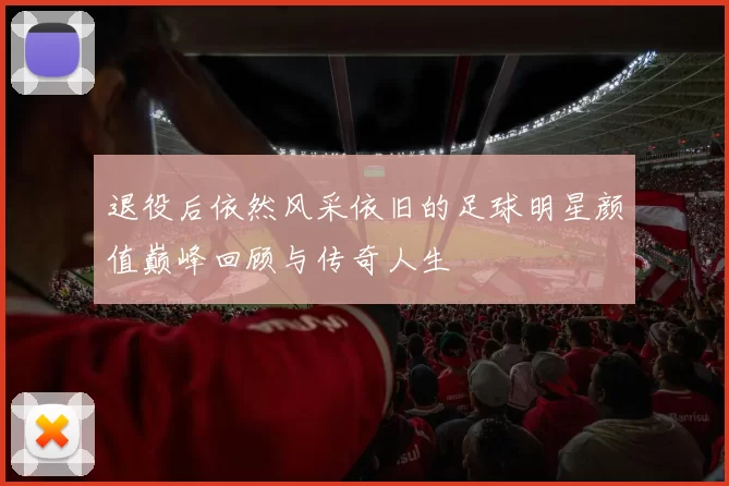 退役后依然风采依旧的足球明星颜值巅峰回顾与传奇人生