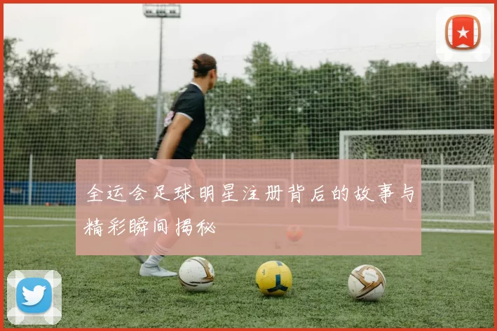 全运会足球明星注册背后的故事与精彩瞬间揭秘