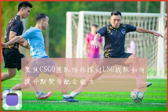 聚焦CSGO团队协作探讨LNG战队如何提升默契与配合能力