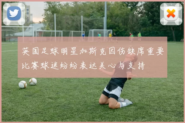 英国足球明星加斯克因伤缺席重要比赛球迷纷纷表达关心与支持