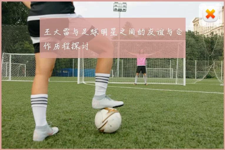 王大雷与足球明星之间的友谊与合作历程探讨
