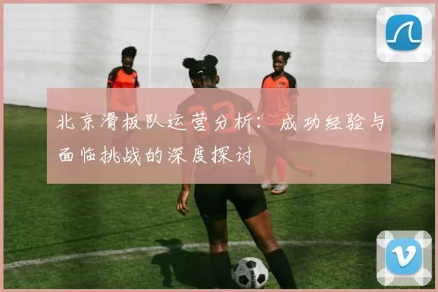 北京滑板队运营分析：成功经验与面临挑战的深度探讨