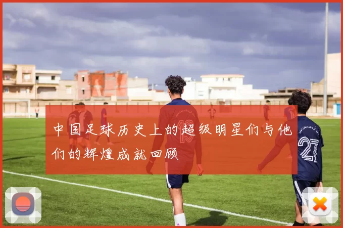 中国足球历史上的超级明星们与他们的辉煌成就回顾