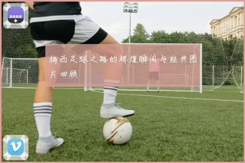 梅西足球之路的辉煌瞬间与经典图片回顾
