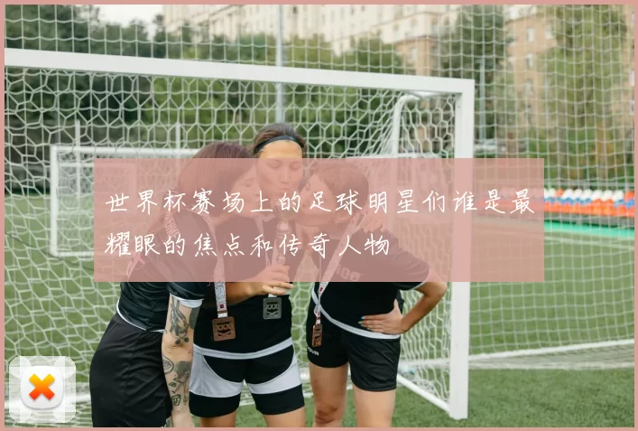 世界杯赛场上的足球明星们谁是最耀眼的焦点和传奇人物