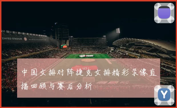 中国女排对阵捷克女排精彩录像直播回顾与赛后分析