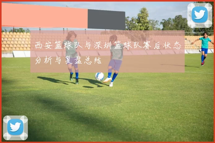 西安篮球队与深圳篮球队赛后状态分析与复盘总结