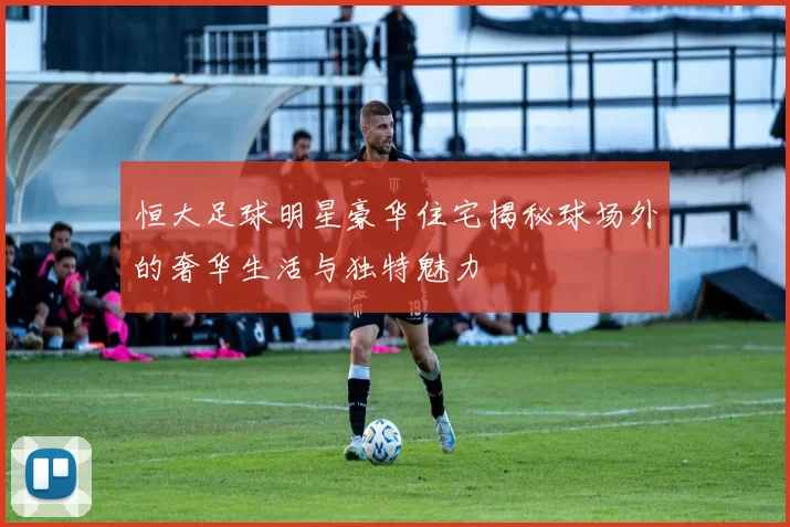 恒大足球明星豪华住宅揭秘球场外的奢华生活与独特魅力