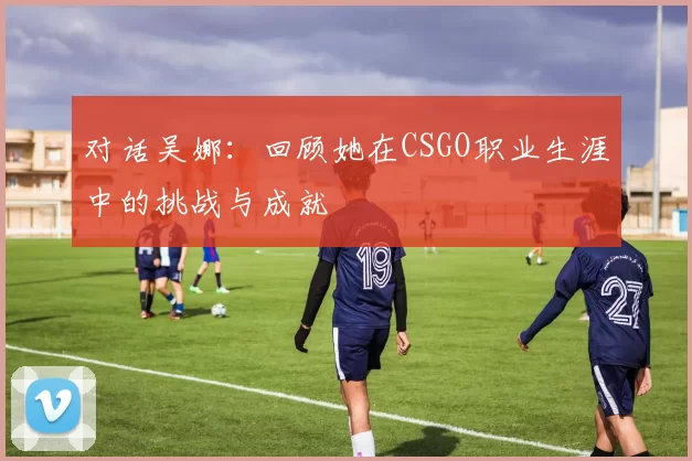 对话吴娜：回顾她在CSGO职业生涯中的挑战与成就