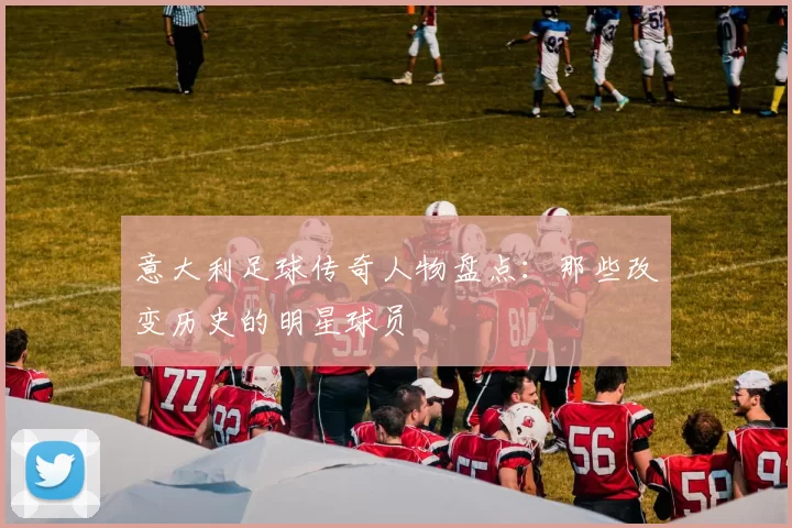 意大利足球传奇人物盘点：那些改变历史的明星球员