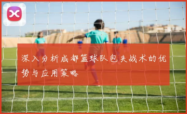 深入分析成都篮球队包夹战术的优势与应用策略