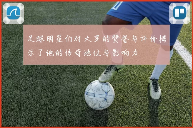足球明星们对大罗的赞誉与评价揭示了他的传奇地位与影响力
