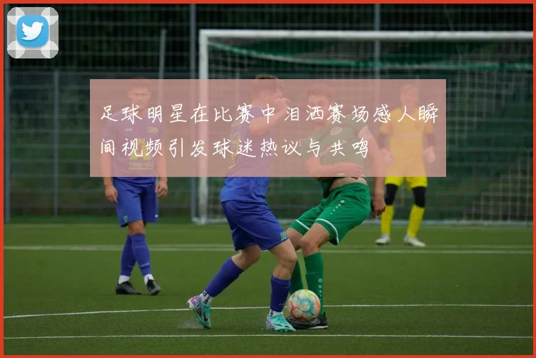 足球明星在比赛中泪洒赛场感人瞬间视频引发球迷热议与共鸣