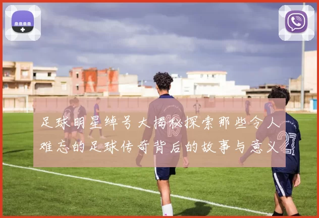足球明星绰号大揭秘探索那些令人难忘的足球传奇背后的故事与意义