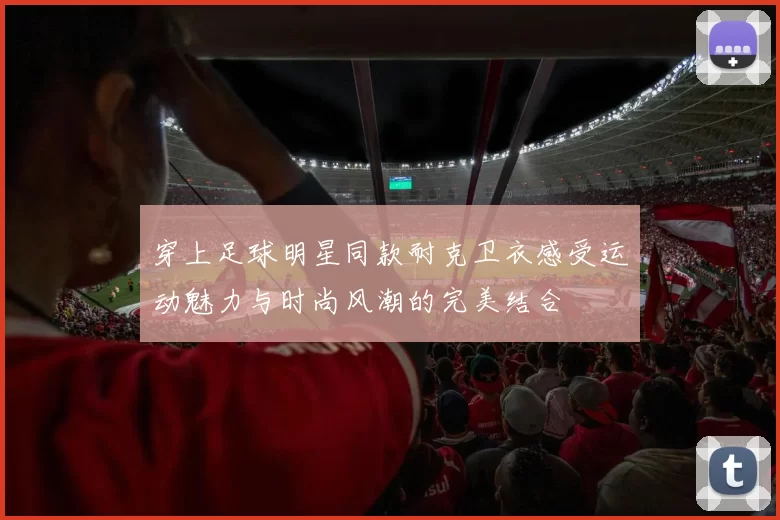 穿上足球明星同款耐克卫衣感受运动魅力与时尚风潮的完美结合