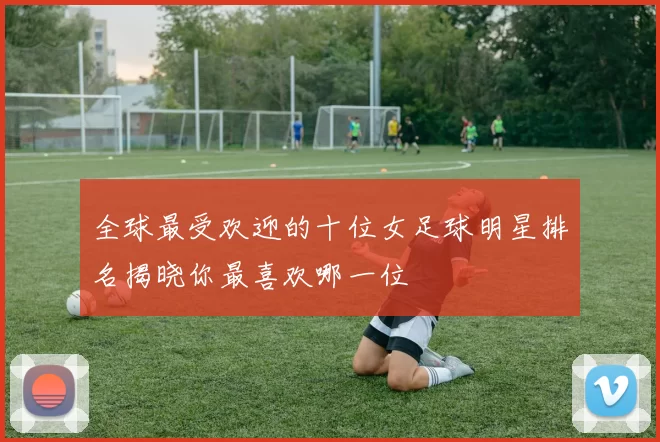 全球最受欢迎的十位女足球明星排名揭晓你最喜欢哪一位