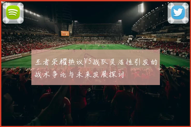 王者荣耀热议V5战队灵活性引发的战术争论与未来发展探讨